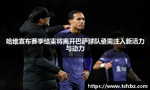 哈维宣布赛季结束将离开巴萨球队亟需注入新活力与动力