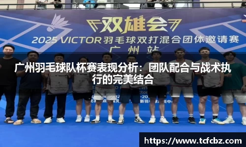 广州羽毛球队杯赛表现分析：团队配合与战术执行的完美结合